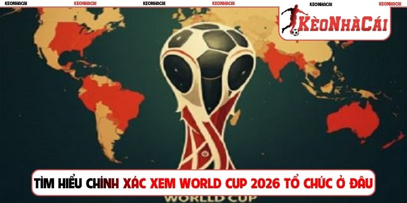 Tìm hiểu chính xác xem World Cup 2026 tổ chức ở đâu
